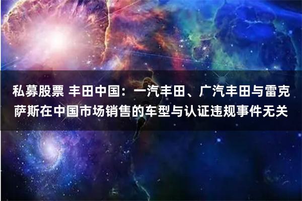 私募股票 丰田中国：一汽丰田、广汽丰田与雷克萨斯在中国市场销售的车型与认证违规事件无关