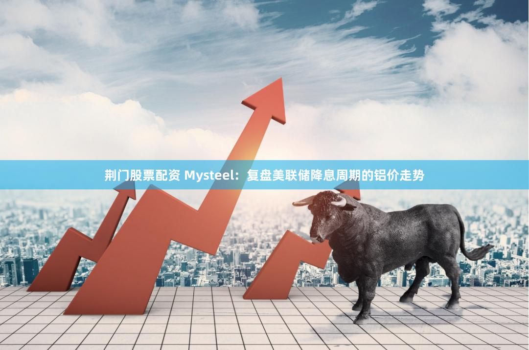 荆门股票配资 Mysteel：复盘美联储降息周期的铝价走势