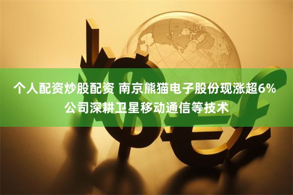 个人配资炒股配资 南京熊猫电子股份现涨超6% 公司深耕卫星移动通信等技术