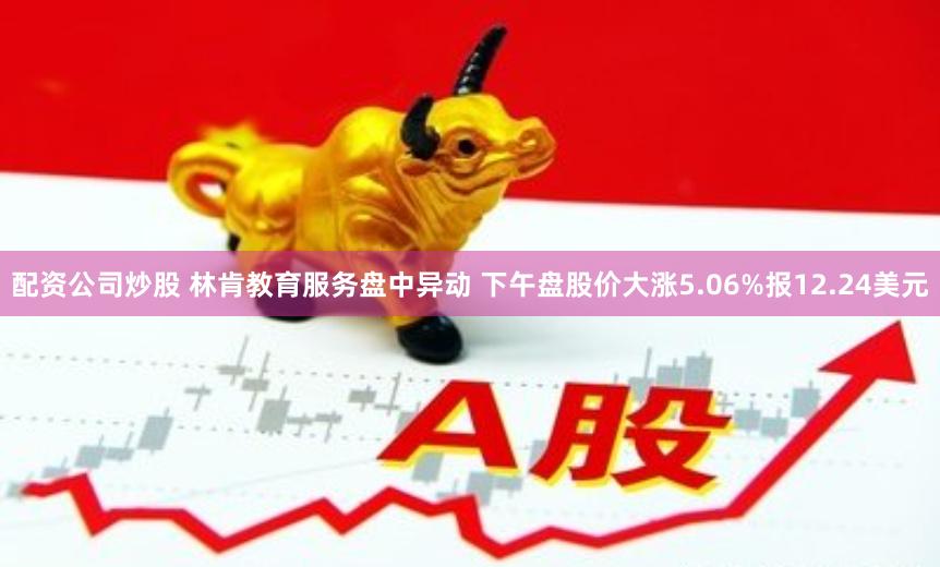 配资公司炒股 林肯教育服务盘中异动 下午盘股价大涨5.06%报12.24美元