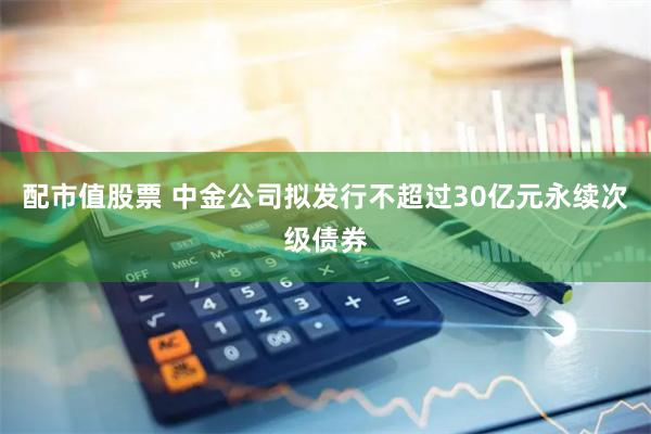 配市值股票 中金公司拟发行不超过30亿元永续次级债券