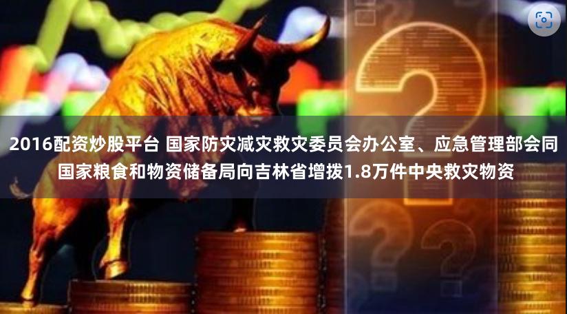 2016配资炒股平台 国家防灾减灾救灾委员会办公室、应急管理部会同 国家粮食和物资储备局向吉林省增拨1.8万件中央救灾物资