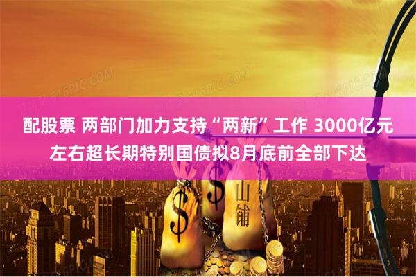 配股票 两部门加力支持“两新”工作 3000亿元左右超长期特别国债拟8月底前全部下达