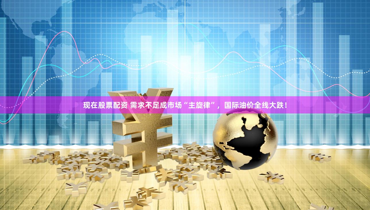 现在股票配资 需求不足成市场“主旋律”，国际油价全线大跌！