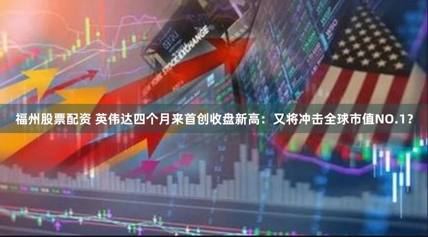 福州股票配资 英伟达四个月来首创收盘新高：又将冲击全球市值NO.1？