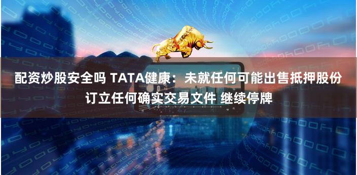 配资炒股安全吗 TATA健康：未就任何可能出售抵押股份订立任何确实交易文件 继续停牌