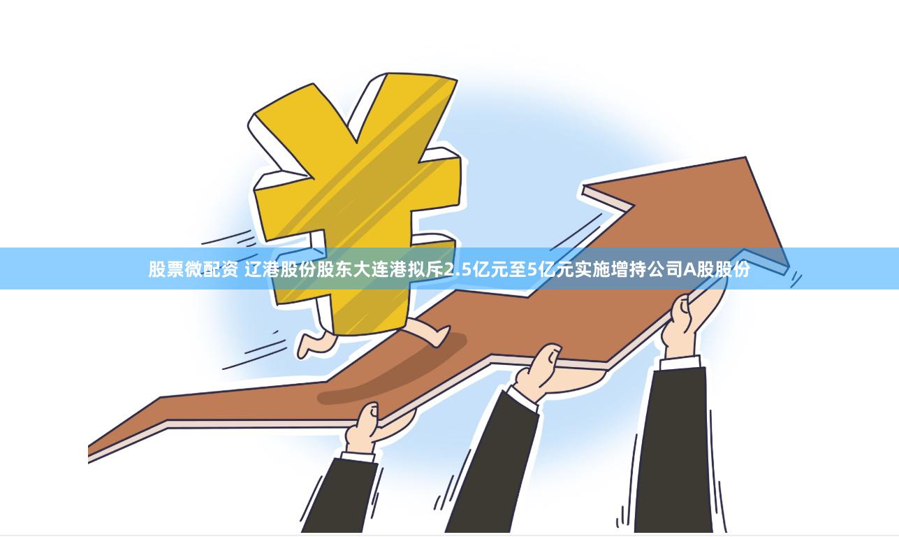 股票微配资 辽港股份股东大连港拟斥2.5亿元至5亿元实施增持公司A股股份