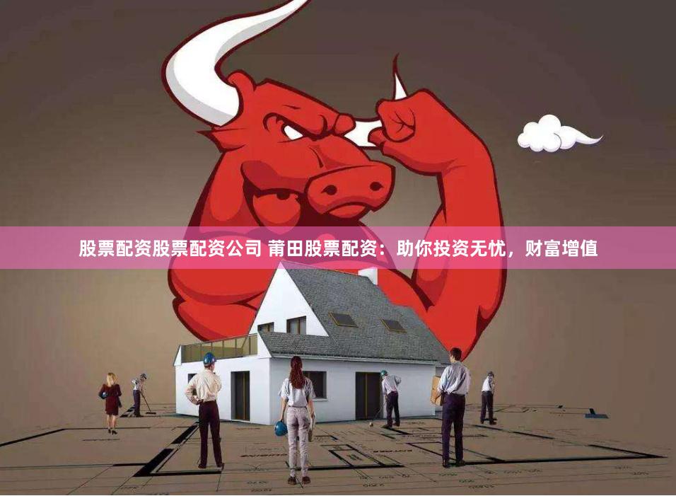 股票配资股票配资公司 莆田股票配资：助你投资无忧，财富增值