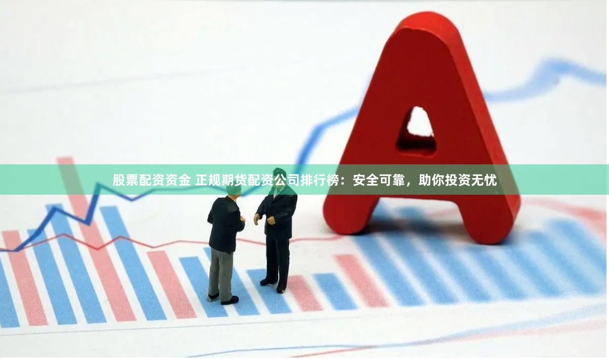 股票配资资金 正规期货配资公司排行榜：安全可靠，助你投资无忧