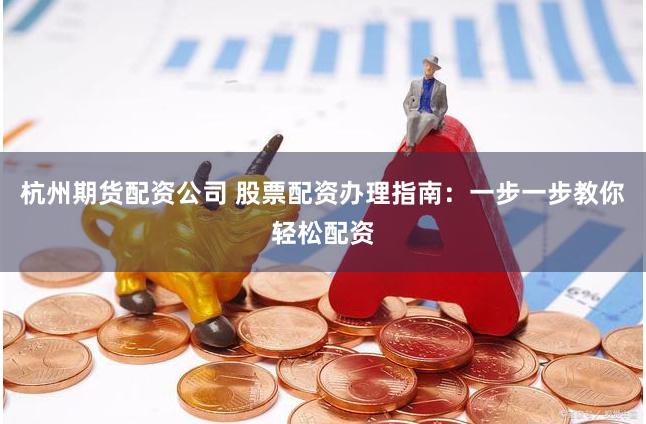 杭州期货配资公司 股票配资办理指南：一步一步教你轻松配资