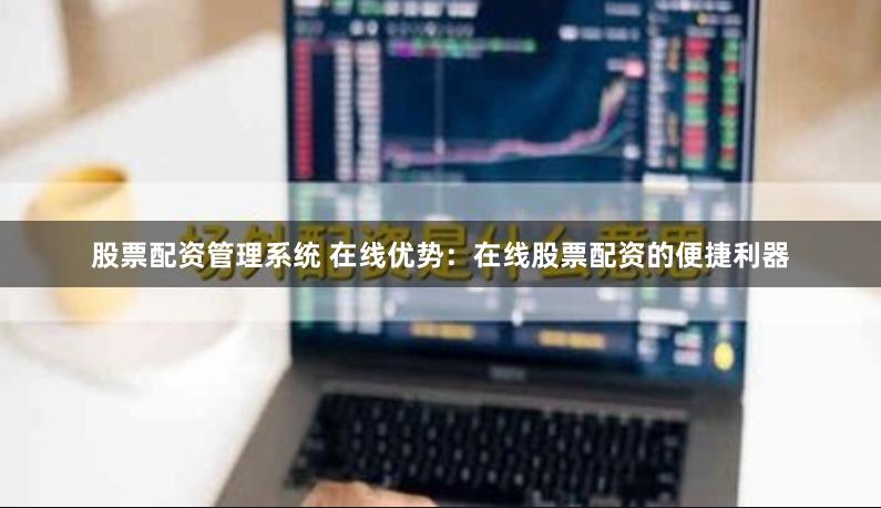股票配资管理系统 在线优势：在线股票配资的便捷利器