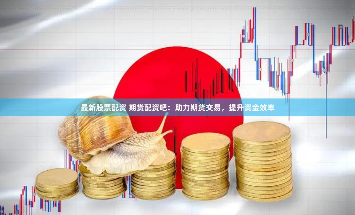 最新股票配资 期货配资吧：助力期货交易，提升资金效率