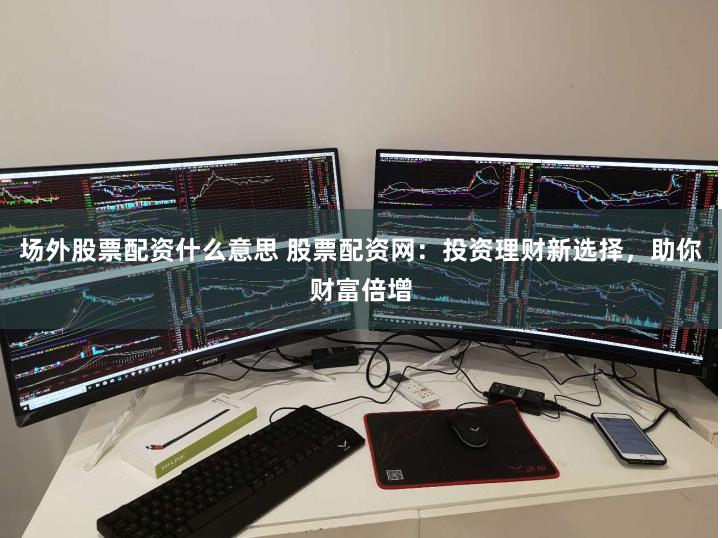 场外股票配资什么意思 股票配资网：投资理财新选择，助你财富倍增