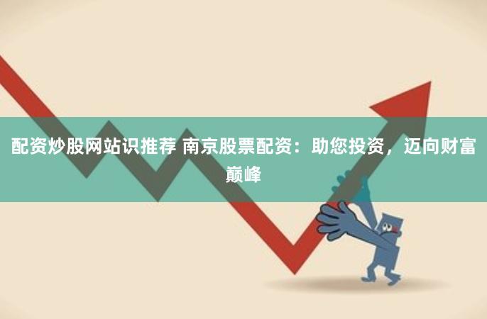 配资炒股网站识推荐 南京股票配资：助您投资，迈向财富巅峰